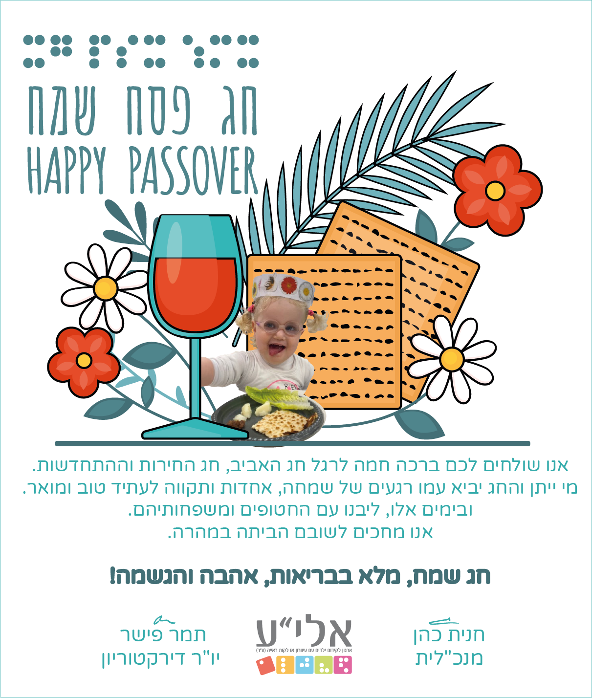 חג פסח שמח!  אנו שולחים לכם ברכה חמה לרגל חג האביב, חג החירות וההתחדשות. מי ייתן והחג יביא עמו רגעים של שמחה, אחדות ותקווה לעתיד טוב ומואר. ובמים אלו, ליבנו עם החטופים ומשפחותיהם,  אנו מחכים לשובם הביתה במהרה!                                      חג שמח, מלא בבריאות, אהבה והגשמה.                                        חנית כהן                  תמר פישר                                        מנכ"לית               יו"ר דירקטוריון