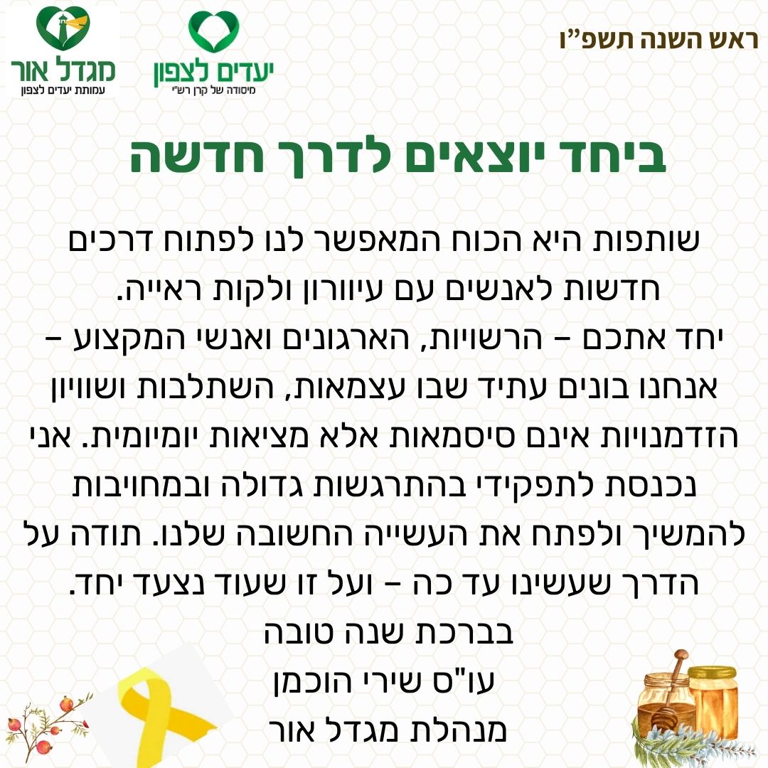 ברכה לראש השנה- שותפות היא הכוח המאפשר לנו לפתוח דרכים חדשות לאנשים עם עיוורון ולקות ראייה.  יחד אתכם – הרשויות, הארגונים ואנשי המקצוע – אנחנו בונים עתיד שבו עצמאות, השתלבות ושוויון הזדמנויות אינם סיסמאות אלא מציאות יומיומית. אני נכנסת לתפקידי בהתרגשות גדולה ובמחויבות להמשיך ולפתח את העשייה החשובה שלנו. תודה על הדרך שעשינו עד כה – ועל זו שעוד נצעד יחד. בברכת שנה טובה  עו"ס שירי הוכמן מנהלת מגדל אור 